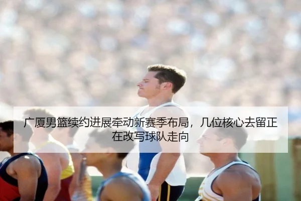广厦男篮续约进展牵动新赛季布局，几位核心去留正在改写球队走向